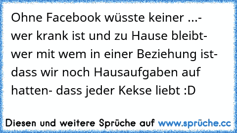 Ohne Facebook wüsste keiner ...
- wer krank ist und zu Hause bleibt
- wer mit wem in einer Beziehung ist
- dass wir noch Hausaufgaben auf hatten
- dass jeder Kekse liebt :D