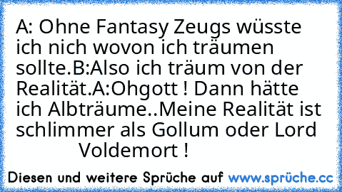 A: Ohne Fantasy Zeugs wüsste ich nich wovon ich träumen sollte.
B:Also ich träum von der Realität.
A:Ohgott ! Dann hätte ich Albträume..
Meine Realität ist schlimmer als Gollum oder Lord              Voldemort !