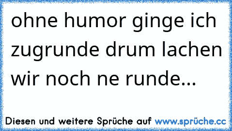 ohne humor ginge ich zugrunde drum lachen wir noch ne runde...