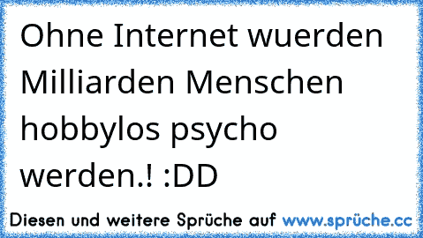 Ohne Internet wuerden Milliarden Menschen hobbylos psycho werden.! :DD