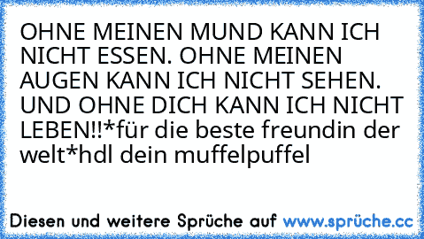 OHNE MEINEN MUND KANN ICH NICHT ESSEN. OHNE MEINEN AUGEN KANN ICH NICHT SEHEN. UND OHNE DICH KANN ICH NICHT LEBEN!!*für die beste freundin der welt*
hdl 
dein muffelpuffel ♥