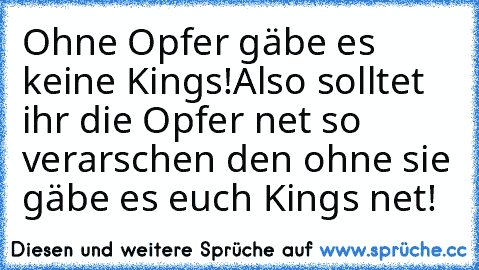 Ohne Opfer gäbe es keine Kings!
Also solltet ihr die Opfer net so verarschen den ohne sie gäbe es euch Kings net!