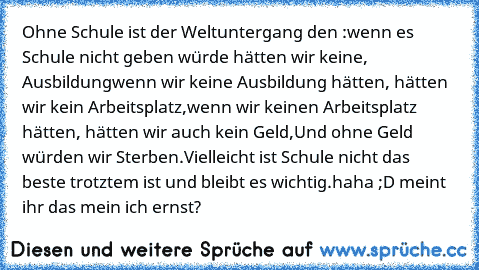 Ohne Schule ist der Weltuntergang den :
wenn es Schule nicht geben würde hätten wir keine, Ausbildung
wenn wir keine Ausbildung hätten, hätten wir kein Arbeitsplatz,
wenn wir keinen Arbeitsplatz hätten, hätten wir auch kein Geld,
Und ohne Geld würden wir Sterben.
Vielleicht ist Schule nicht das beste trotztem ist und bleibt es wichtig.
haha ;D meint ihr das mein ich ernst?