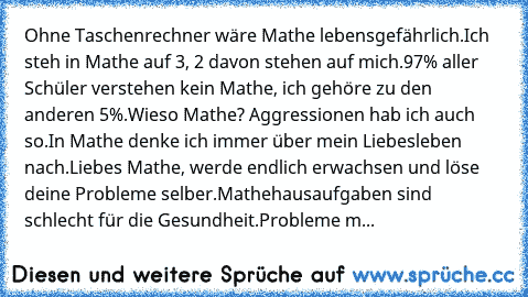 Ohne Taschenrechner wäre Mathe lebensgefährlich.
Ich steh in Mathe auf 3, 2 davon stehen auf mich.
97% aller Schüler verstehen kein Mathe, ich gehöre zu den anderen 5%.
Wieso Mathe? Aggressionen hab ich auch so.
In Mathe denke ich immer über mein Liebesleben nach.
Liebes Mathe, werde endlich erwachsen und löse deine Probleme selber.
Mathehausaufgaben sind schlecht für die Gesundheit.
Probleme m...