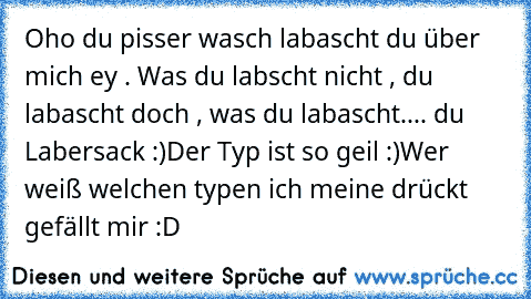 Oho du pisser wasch labascht du über mich ey . Was du labscht nicht , du labascht doch , was du labascht
.... du Labersack :)
Der Typ ist so geil :)
Wer weiß welchen typen ich meine drückt gefällt mir :D