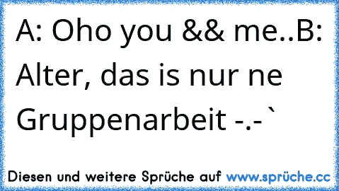 A: Oho you && me..
B: Alter, das is nur ne Gruppenarbeit -.-`