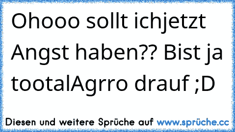 Ohooo sollt ichjetzt Angst haben?? Bist ja tootalAgrro drauf ;D