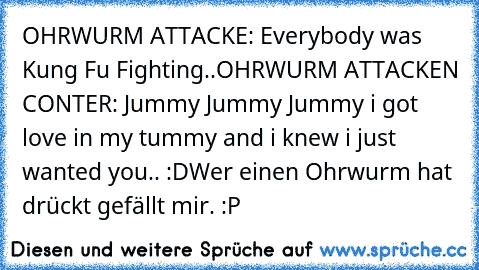 OHRWURM ATTACKE: Everybody was Kung Fu Fighting..
OHRWURM ATTACKEN CONTER: Jummy Jummy Jummy i got love in my tummy and i knew i just wanted you.. :D
Wer einen Ohrwurm hat drückt gefällt mir. :P