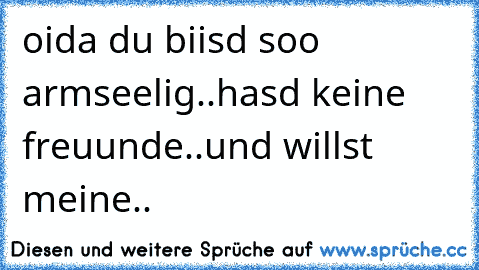 oida du biisd soo armseelig..
hasd keine freuunde..
und willst meine..