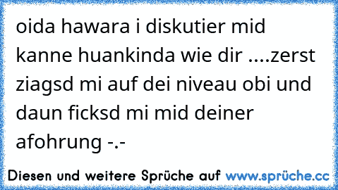 oida hawara i diskutier mid kanne huankinda wie dir ....
zerst ziagsd mi auf dei niveau obi und daun ficksd mi mid deiner afohrung -.-