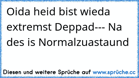 Oida heid bist wieda extremst Deppad--- Na des is Normalzuastaund