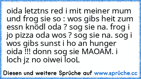 oida letztns red i mit meiner mum und frog sie so : wos gibs heit zum essn knödl oda ? sog sie na. frog i jo pizza oda wos ? sog sie na. sog i wos gibs sunst i ho an hunger oida !!! donn sog sie MAOAM. i loch jz no oiwei looL