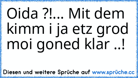 Oida ?!... Mit dem kimm i ja etz grod moi goned klar ..!