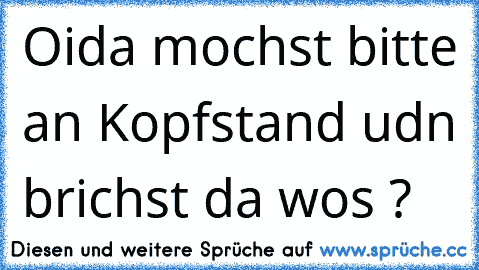 Oida mochst bitte an Kopfstand udn brichst da wos ?