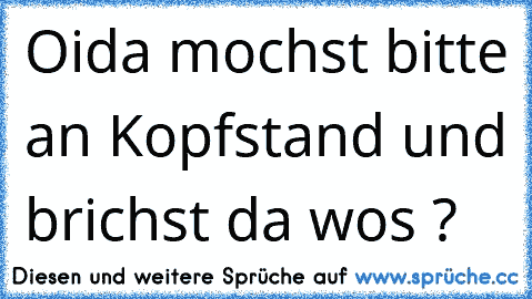 Oida mochst bitte an Kopfstand und brichst da wos ?