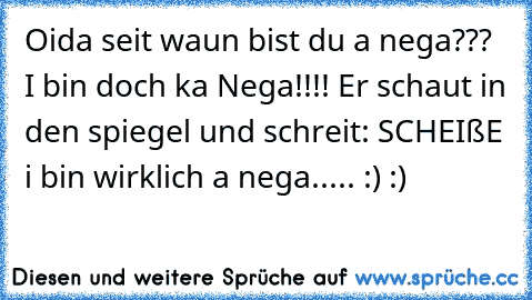 Oida seit waun bist du a nega??? I bin doch ka Nega!!!! Er schaut in den spiegel und schreit: SCHEIßE i bin wirklich a nega..... :) :)