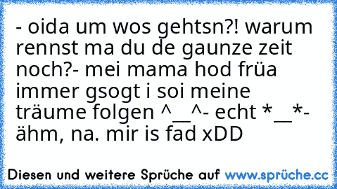 - oida um wos gehtsn?! warum rennst ma du de gaunze zeit noch?
- mei mama hod früa immer gsogt i soi meine träume folgen ^__^
- echt *__*
- ähm, na. mir is fad xDD