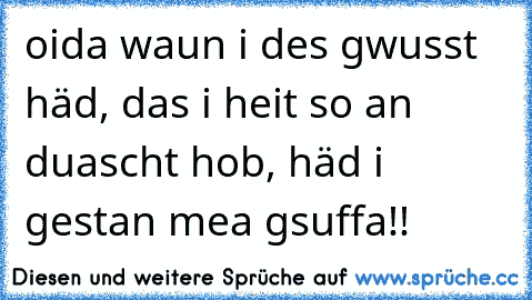 oida waun i des gwusst häd, das i heit so an duascht hob, häd i gestan mea gsuffa!!