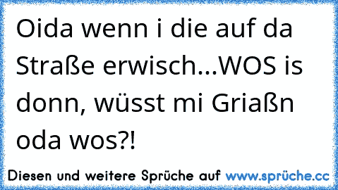 Oida wenn i die auf da Straße erwisch...WOS is donn, wüsst mi Griaßn oda wos?!