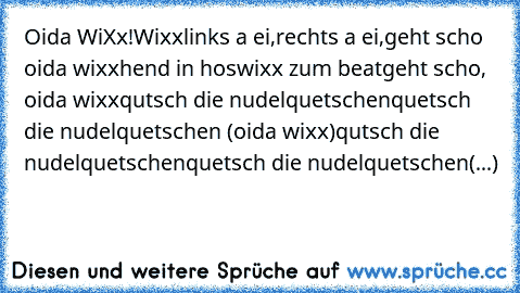 Oida WiXx!
Wixx
links a ei,
rechts a ei,
geht scho oida wixx
hend in hos
wixx zum beat
geht scho, oida wixx
qutsch die nudelquetschen
quetsch die nudelquetschen (oida wixx)
qutsch die nudelquetschen
quetsch die nudelquetschen
(...)