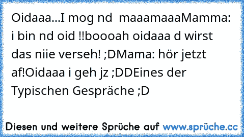 Oidaaa...I mog nd  maaamaaa
Mamma: i bin nd oid !!
boooah oidaaa d wirst das niie verseh! ;D
Mama: hör jetzt af!
Oidaaa i geh jz ;DD
Eines der Typischen Gespräche ;D