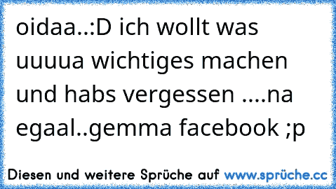 oidaa..:D ich wollt was uuuua wichtiges machen und habs vergessen ....na egaal..gemma facebook ;p