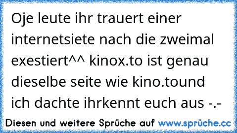 Oje leute ihr trauert einer internetsiete nach die zweimal exestiert^^ 
kinox.to ist genau dieselbe seite wie kino.to
und ich dachte ihrkennt euch aus -.-