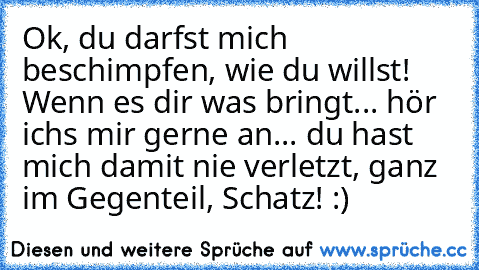 Ok, du darfst mich beschimpfen, wie du willst! Wenn es dir was bringt... hör ichs mir gerne an... du hast mich damit nie verletzt, ganz im Gegenteil, Schatz! :) ♥