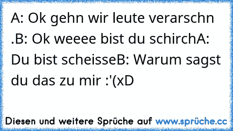 A: Ok gehn wir leute verarschn .
B: Ok weeee bist du schirch
A: Du bist scheisse
B: Warum sagst du das zu mir :'(
xD