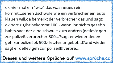 ok hier mal ein "witz" das was neues rein kommt...
sehen 2schwule wie ein verbrecher ein auto klauen will.da bemerkt der verbrecher das und sagt: ok hört zu,ihr bekommt 100,- wenn ihr nichts gesehn habts.sagt der eine schwule zum andren (detlev): geh zur polizei!.verbrecher:300...?sagt er wieder detlev geh zur polizei!ok 500,- letztes angebot...!?und wieder sagt er detlev geh zur polizei!!!!ver...