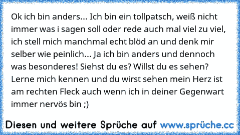 Ok ich bin anders... Ich bin ein tollpatsch, weiß nicht immer was i sagen soll oder rede auch mal viel zu viel, ich stell mich manchmal echt blöd an und denk mir selber wie peinlich... Ja ich bin anders und dennoch was besonderes! Siehst du es? Willst du es sehen? Lerne mich kennen und du wirst sehen mein Herz ist am rechten Fleck auch wenn ich in deiner Gegenwart immer nervös bin ;)