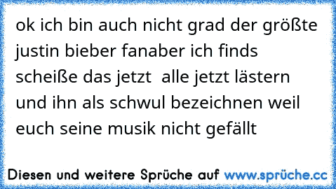 ok ich bin auch nicht grad der größte justin bieber fan
aber ich finds scheiße das jetzt  alle jetzt lästern und ihn als schwul bezeichnen weil euch seine musik nicht gefällt