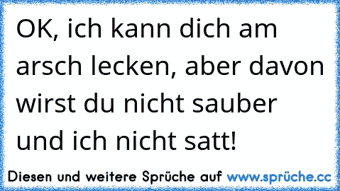 OK, ich kann dich am arsch lecken, aber davon wirst du nicht sauber und ich nicht satt!