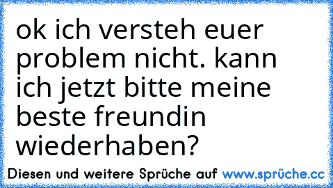 ok ich versteh euer problem nicht. kann ich jetzt bitte meine beste freundin wiederhaben?