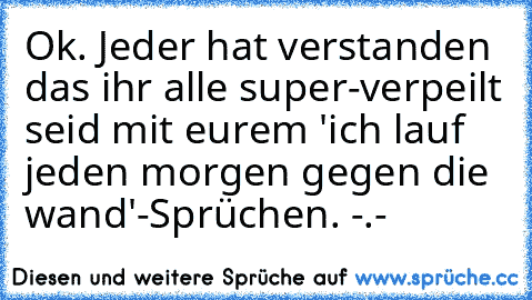 Ok. Jeder hat verstanden das ihr alle super-verpeilt seid mit eurem 'ich lauf jeden morgen gegen die wand'-Sprüchen. -.-