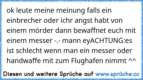 ok leute meine meinung falls ein einbrecher oder ichr angst habt von einem mörder dann bewaffnet euch mit einem messer -.- mann ey
ACHTUNG:es ist schlecht wenn man ein messer oder handwaffe mit zum Flughafen nimmt ^^