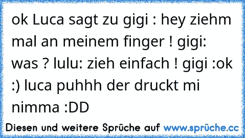 ok Luca sagt zu gigi : hey ziehm mal an meinem finger ! gigi: was ? lulu: zieh einfach ! gigi :ok :) luca puhhh der druckt mi nimma :DD