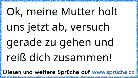 Ok, meine Mutter holt uns jetzt ab, versuch gerade zu gehen und reiß dich zusammen!