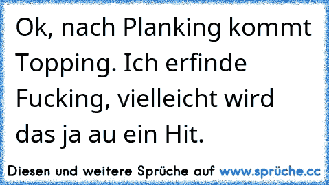 Ok, nach Planking kommt Topping. Ich erfinde Fucking, vielleicht wird das ja au ein Hit.