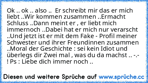 Ok .. ok .. also ..  
Er schreibt mir das er mich liebt ..
Wir kommen zusammen ..
Ermacht Schluss ..
Dann meint er , er liebt mich immernoch ..
Dabei hat er mich nur verarscht ..
Und jetzt ist er mit dem Fake - Profil meiner Schwester und ihrer Freundinnen zusammen ..
Moral der Geschichte : sei kein Idiot und überlegs dir Zwei mal , was du da machst .. -.- ! 
Ps : Liebe dich immer noch .. ♥