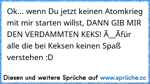 Ok... wenn Du jetzt keinen Atomkrieg mit mir starten willst, DANN GIB MIR DEN VERDAMMTEN KEKS! Ò__Ó
für alle die bei Keksen keinen Spaß verstehen :D