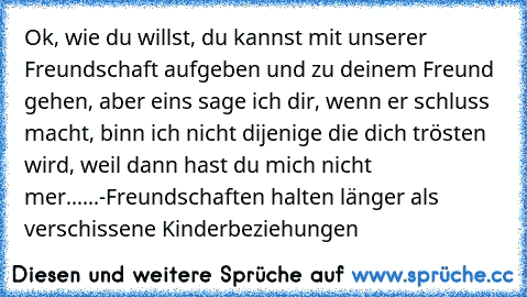 Ok, wie du willst, du kannst mit unserer Freundschaft aufgeben und zu deinem Freund gehen, aber eins sage ich dir, wenn er schluss macht, binn ich nicht dijenige die dich trösten wird, weil dann hast du mich nicht mer
......
-Freundschaften halten länger als verschissene Kinderbeziehungen