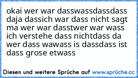 okai wer war dass
wass
dass
dass da
ja dass
ich war dass nicht sagt ma wer war dass
twer war wass ich verstehe dass nicht
dass da wer dass wa
wass is dass
dass ist dass grose etwass