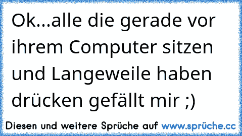 Ok...alle die gerade vor ihrem Computer sitzen und Langeweile haben drücken gefällt mir ;)