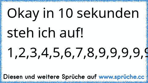 Okay in 10 sekunden steh ich auf! 1,2,3,4,5,6,7,8,9,9,9,9,9,9,9,9,9,....