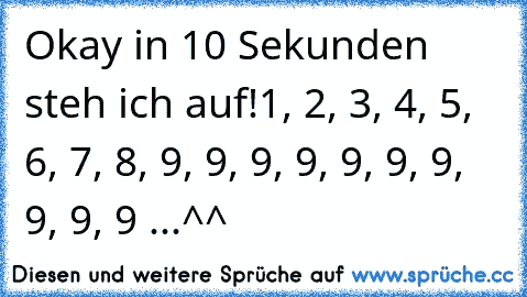 Okay in 10 Sekunden steh ich auf!
1, 2, 3, 4, 5, 6, 7, 8, 9, 9, 9, 9, 9, 9, 9, 9, 9, 9 ...^^