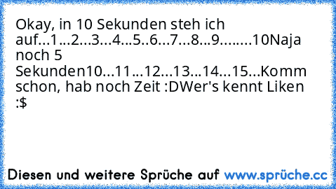 Okay, in 10 Sekunden steh ich auf...
1...2...3...4...5..6...7...8...9........10
Naja noch 5 Sekunden
10...11...12...13...14...15...
Komm schon, hab noch Zeit :D
Wer's kennt Liken :$ ♥