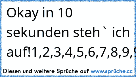 Okay in 10 sekunden steh` ich auf!
1,2,3,4,5,6,7,8,9,9,9,9,9,9,9,9,9,....