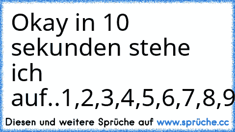 Okay in 10 sekunden stehe ich auf..
1,2,3,4,5,6,7,8,9,9,9,9,9,9,9,9,9,...