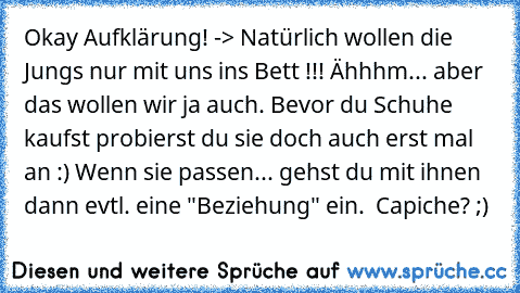 Okay Aufklärung! -> Natürlich wollen die Jungs nur mit uns ins Bett !!! Ähhhm... aber das wollen wir ja auch. Bevor du Schuhe kaufst probierst du sie doch auch erst mal an :) Wenn sie passen... gehst du mit ihnen dann evtl. eine "Beziehung" ein. ♥ Capiche? ;)